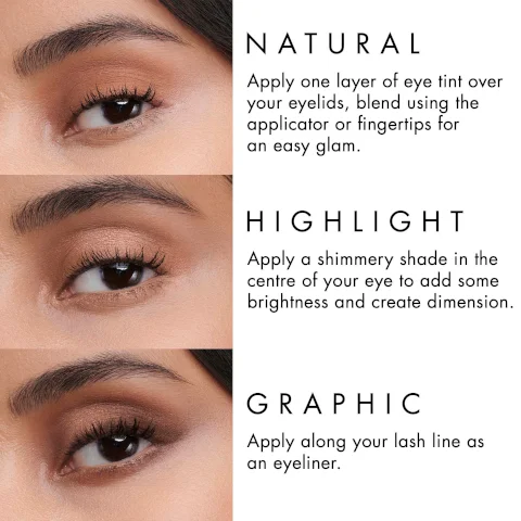 NATURAL Apply one layer of eye tint over your eyelids, blend using the applicator or fingertips for an easy glam. HIGHLIGHT Apply a shimmery shade in the centre of your eye to add some brightness and create dimension. GRAPHIC Apply along your lash line as an eyeliner.
