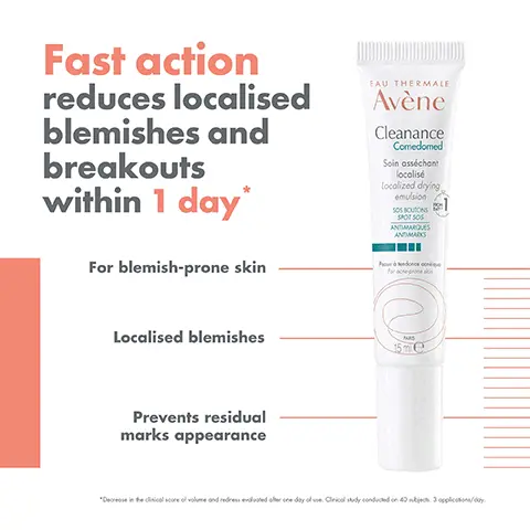 Image 1,  Fast action reduces localised blemishes and breakouts within 1 day* For blemish-prone skin EAU THERMALE Avène Cleanance Comedomed Soin asséchant localisé Localized drying emulsion SOS BOUTONS SPOT SOS ANTIMARQUES ANDMARKS Localised blemishes Prevents residual marks appearance MAS 15me "Decrease in the clinical score of volume and redress evaluated other one day of use. Cirical study conducted on 40 nikijaca. 3 applications/day. Image 2,  EAU THERMALE Avène Cleanance Comedomed Soin asséchant localisé Localized drying emulsion SOS BOUTONS SPOT SOS ANTIMARQUES ANTIMARKS RETINALDEHYDE + GLYCOLIC ACID SOS SOLUTION Proxendance qu For acne-prones 15 ml e HIGH TOLERANCE FRAGRANCE-FREE Image 3,  400m EAU THEEMALE Avène Cleanance Gel Cleaning gel EAU THERMALE Avène Eau Thermale Thermal Spring Wat 17 CLEANSE CLEANANCE CLEANSING GEL SOOTHE THERMAL LAU THERMALE Avène Connor Comeded Avène CLEARANCE SMOOTH CLEANANCE 4 CORRECT CLEANANCE COMEDOMED LOCALISED DRYING EMULSION CAU THERMALE Avène 50 Clearance 5 PROTECT CLEANANCE SPF 50+ SPRING WATER SERUM Image 4,  GEL CREAM TEXTURE Quickly absorbed Fragrance-free