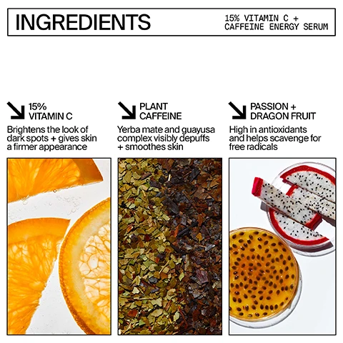 Image 1, ingredients 15% vitamin c and caffeine energy serum. 15% vitamin c - brightens the look of dark spots and gives skin a firmer appearance. plant caffeine - yerba mate and guayusa complex visibly depuffs and smoothes skin. passion fruit and dragon fruit - high in antioxidants and helps scavenge for free radicals. image 2, before and after 4 weeks use.