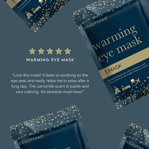 Image 1 - Image shows a product package for a warming eye mask from BeautyPro, featuring a dark blue background with gold accents and stars, accompanied by a five-star rating, and includes a testimonial stating Love this mask! It feels so soothing on the eye area and really helps me to relax after a long day. The camomile scent is subtle and very calming. An absolute must have!
Image 2 - Image of a chamomile scented self-heating eye mask designed for travel, featuring gold dots on a dark blue background, with the following text: CHAMOMILE SCENTED These masks will help you sink into a peaceful rest, SELF HEATING Simply open the mask and enjoy 20 minutes of gentle warmth over the eye area, PERFECT FOR TRAVEL Plane, car, cruise ship or just your bed? You choose!
Image 3 - A dark blue packet labeled BEAUTYPRO warming eye mask features gold text and illustrations of a person wearing an eye mask, surrounded by award badges for various beauty accolades, including Global Green Beauty Awards 2023, Beauty Bible Awards 2023, and Highly Commended.