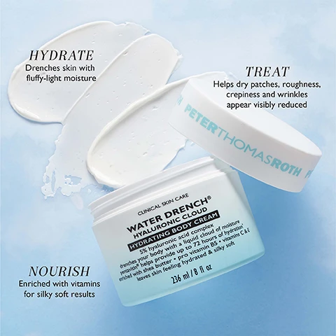 Image 1 - A jar of Peter Thomas Roth Water Drench Hyaluronic Cloud Hydrating Body Cream is open with cream smeared on a blue background, and text reads HYDRATE Drenches skin with fluffy-light moisture TREAT Helps dry patches roughness crepiness and wrinkles appear visibly reduced NOURISH Enriched with vitamins for silky soft results CLINICAL SKIN CARE WATER DRENCH® HYALURONIC CLOUD HYDRATING BODY CREAM 5% hyaluronic acid complex drenches your body with a liquid cloud of moisture pentavitin® helps provide up to 72 hours of hydration enriched with shea butter • pro vitamin B5 • vitamins C & E leaves skin feeling hydrated & silky soft 236 ml / 8 fl oz PETERTHOMASROTH. Image 2 - Image shows a jar of Peter Thomas Roth Water Drench Hyaluronic Cloud Hydrating Body Cream 236 ml / 8 fl oz with a cream swatch, featuring text Clinical Skin Care, 5% Hyaluronic Acid Complex drench your body with moisture that absorbs quickly and feels weightless like clouds in the atmosphere, Pentavitin helps provide hydration for up to 72 hours*, Shea Butter Pro Vitamin B5 Vitamins C & E moisturize and nourish skin for a youthful silky soft look, and *In a 28-day study applying a 1% Pentavitin formulation, skin remained hydrated for 72 hours. Image 3 - Photo of a large jar of Peter Thomas Roth Water Drench Hyaluronic Cloud Hydrating Body Cream (236 ml) and a smaller jar of Hyaluronic Cloud Cream Hydrating Moisturizer (50 ml) with text that says Water Drench Up to 72 Hours OF HYDRATION, CULT-FAVORITE MOISTURIZER NOW FOR YOUR BODY, and #1 BESTSELLING MOISTURIZER.