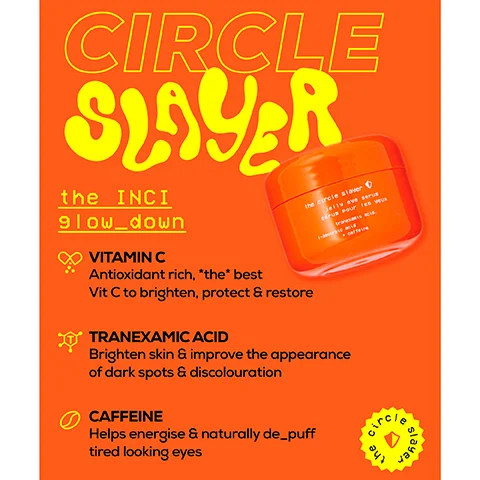 Image 1, circle slayer the inci glow down vitamin C antioxidant rich the best vit C to brighten protect and restore tranexamic acid brighten skin and improve the appearance of dark spots and discoloration caffeine helps energise and natrually de puff tired looking eyes