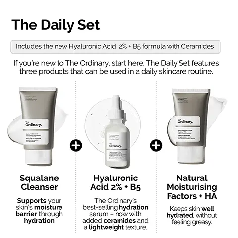 Image 1, The Daily Set Includes the new Hyaluronic Acid 2% B5 formula with Ceramides If you're new to The Ordinary, start here. The Daily Set features three products that can be used in a daily skincare routine. Ordinary. Ordinary. Squalane Cleanser Supports your skin's moisture barrier through hydration + Ordinary Hyaluronic Acid 2% + B5 The Ordinary's best-selling hydration serum now with added ceramides and a lightweight texture. + Natural Moisturising Factors + HĂ Keeps skin well hydrated, without feeling greasy. Image 2, STEP 1: PREP Squalane Cleanser Prep the skin with a moisturizing all-in-one cleanser. The Cical Formulations with integrity Ordinary. Squalane Cleanser Image 3, STEP 2: TREAT Cinical Formulations mulations Ciniques The Ordinary. Acide Hyaluronique - Hyaluronic Acid 2% + B5 Apply a small amount for lightweight hydration with ceramides. Image 4, STEP 3: SEAL Cus Natural Moisturizing Factors + HA Lock-in surface hydration. The Ordinary. Natural Moisturizing Factors HA Stace Hydration Forma Facteurs Naturels Hydratation HA Hydration de Surface Image 5, Hyaluronic Acid 2% + B5 Now with added Ceramides Hydrates, plumps and smooths Improves the look of skin texture Skin is more elastic and supple Plumps to reduce the look of fine lines The Hydration Ordinary.