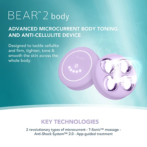 Image 1, BEARTM 2 body ADVANCED MICROCURRENT BODY TONING AND ANTI-CELLULITE DEVICE Designed to tackle cellulite and firm, tighten, tone & smooth the skin across the whole body. KEY TECHNOLOGIES 2 revolutionary types of microcurrent - T-SonicTM massage - Anti-Shock SystemTMM 2.0 - App-guided treatment Image 2,  FOREO SUPERCHARGED FIRMING BODY SERUM Anti-cellulite & tightening FOREO KEY INGREDIENTS Peach Resin - Caffeine - Squalane - Allantoin - HA Complex Image 3,  FODED TARGETED microcurrent for a more sculpted figure INCREASES production of collagen and elastin IMPROVES the look of cellulite by boosting lymphatic drainage STIMULATES microcirculation and skin renewal process Image 4,  CLINICAL RESULTS 100% of consumers reported firmer, softer & more nourished skin 97% of consumers reported improved cellulite, scarring & stretch marks 97% of consumers reported body looks more toned *Based on 3rd party clinical testing with 30 subjects, aged 18-46, over 28 days. Image 5, BEFORE AFTER Image 6, BEFORE AFTER