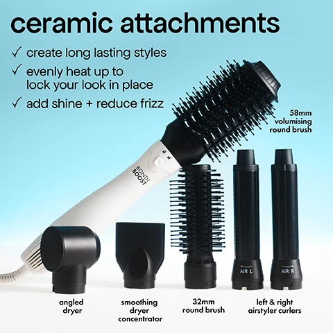 Image 1 - A Bondi Boost hair styler handle with several black ceramic attachments including a 58mm volumising round brush, angled dryer, smoothing dryer concentrator, 32mm round brush, and left & right airstyler curlers, with text reading ceramic attachments create long lasting styles evenly heat up to lock your look in place add shine + reduce frizz 58mm volumising round brush angled dryer smoothing dryer concentrator 32mm round brush left & right airstyler curlers AIR L AIR R BONDI BOOST. Image 10 - Image shows two hands holding hair styling tools, one with a cylindrical attachment and one with a brush barrel, next to text descriptions: wash day Everlast Airstyler wet to dry styling 360° airflow vents for drying voluminous salon finish versatile looks with 6 attachment BONDI BOOST everyday Infrared Thermal Brush dry style days infrared heat technology gently heats hair from within sleek, bouncy finish. Image 2 - The image shows a before and after of a womans hair and the steps and tools used: before, after, step 1 angled dryer to rough dry +, step 2 32mm round brush to blowout +, step 3 airstyler curlers to enhance curls & finish. Image 3 - A white hair tool labeled AIR L and BONDI BOOST is shown being used on wavy blonde hair next to instructions on a blue background that read how to change attachments, turn off the tool, press and hold release button, use the cool tip to handle the attachment, twist attachment to towards the unlock icon and pull up, to attach a new one, align with the unlock icon, insert and twist left until it clicks into place. Image 4 - Before and after photos show a womans curly hair transformed into smooth waves, with text before and after above the images, and below, text describing the steps: step 1 angled dryer to rough dry, step 2 32mm round brush to smooth & blowout, step 3 airstyler curlers to enhance curls & finish, shown with images of the tool attachments and plus signs in between. Image 5 - Hands hold a white Bondi Boost hair styling tool and a black Bondi Boost Heat Protect Spray bottle with text that reads best mates for less damage ceramic attachments + Heat Protect Spray improve split ends by 86% after 1 use** protects up to 230°C* Bondi Boost HEAT PROTECT SPRAY VAPORISATEUR SALON PROFESSIONNEL DE SALON e 125 ml (4.23 fl. oz.) *Based on an in vitro study on hair tresses using a hair straightener at 450°F/230°C **Based on an invitro study of bleached hair tresses. Image 6 - A split image shows a woman with wavy blonde hair labelled before and voluminous curled hair labelled after, with three steps and tools below labelled step 1 concentrated dryer to rough dry, step 2 airstyler curlers to curl, step 3 58mm volumising brush to style & smooth front layers. Image 7 - A black travel bag with a white and black hair tool handle and attachments shown inside and around it, with the tool handle labeled BONDI BOOST and a yellow circle with text stating includes travel case. Image 8 - Split image shows a woman with wet hair labelled before and styled hair labelled after, with steps and tools below labelled step 1 concentrated dryer to rough dry + step 2 airstyler curlers to curl + step 3 32mm round brush to style bangs. Image 9 - A hand holds a white hair dryer showing the control panel and indicator lights with text that reads 3 heat settings with cool air to lock in styles, 3 heat settings 50°C - 72°C, and 3 airflow speeds.