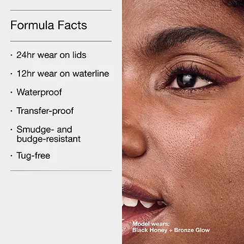 Formula Facts, 24hr wear on lids, 12hr wear on waterline, Waterproof, Transfer-proof, Smudge- and budge-resistant, tug-free. Model wears Black Honey + Bronze Glow. The Clinique Eye Safety Promise. Hard-working makeup that's easy on the eyes. Opthalmologist tested, Safe for sensitive eyes, Safe for contact lens. HIGH IMPACT GEL TECH EYELINER, Ultra-pigmented gel pencil, Waterprrof, 24hr wear on lids, 12 hr on waterline. HIGH IMPACT EASY LIQUID EYELINER, Mistake-proof liquid pencil, Waterproof, 24hr. QUICKLINER FOR EYES, Cream pencil + smudge tool, Transfer-proof, 8hr wear.