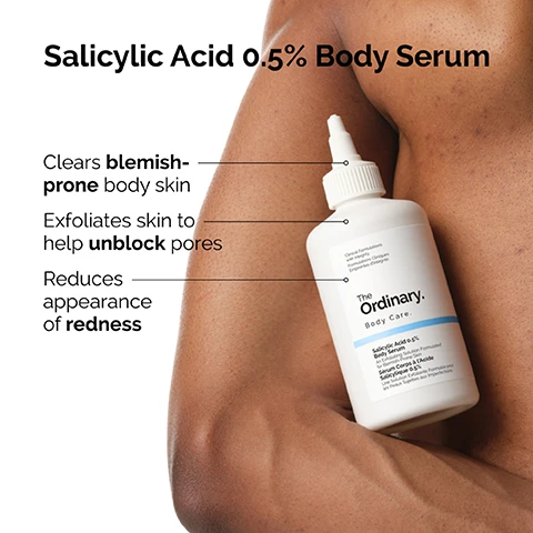 Image 2 - A white bottle of The Ordinary Salicylic Acid 0.5% Body Serum is held against a persons shoulder, with text overlay and bottle labels reading: Salicylic Acid 0.5% Body Serum, Clears blemish-prone body skin, Exfoliates skin to help unblock pores, Reduces appearance of redness, Clinical Formulations with Integrity. Formulations Cliniques Empreintes dintégrité., The Ordinary. Body Care., Salicylic Acid 0.5% Body Serum An Exfoliating Solution Formulated for Blemish-Prone Skin Sérum Corps à lAcide Salicylique 0.5% Une Solution Exfoliante Formulée pour les Peaux Sujettes aux Imperfections. Image 3 - A two-panel image showing before and after results on a persons back; the top panel labeled Before displays skin with numerous red blemishes and active acne, while the bottom panel labeled After 6 weeks shows the same back with a significant reduction in blemishes and clearer skin, with a footnote stating Clinical testing on 32 panellists using the product 2x/day for 6 weeks. Image 4 - The image shows clear translucent bubbles scattered across a white background with text that reads: This body serum is formulated with salicylic acid, a beta-hydroxy acid (BHA) which clears blemish-prone body skin. Image 5 - A white background with various clear bubbles features a white bottle with a pointed nozzle, accompanied by the text: Ingredient Spotlight: Salicylic Acid Salicylic Acid 0.5% Body Serum, Exfoliates skin to improve the appearance of pores., Clinical Formulations with Integrity. Formulations Cliniques Empreintes dintégrité., The Ordinary. Body Care., Salicylic Acid 0.5% Body Serum An Exfoliating Solution Formulated for Blemish-Prone Skin Sérum Corps à l’Acide Salicylique 0.5% Une Solution Exfoliante Formulée pour les Peaux Sujettes aux Imperfections. Image 6 - A close-up of light-toned skin with small blemishes and a clear textured liquid applied, with the text Salicylic acid exfoliates the skin, reducing the appearance of pores to help smooth the look of uneven texture.