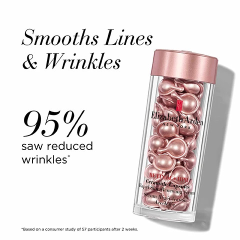 Image 1 - Image shows a clear container with pink capsules inside, accompanied by the text that states Smooths Lines & Wrinkles, 95% saw reduced wrinkles*, and Elizabeth Arden NEW YORK.
Image 2 - Image shows several small, pink, capsule-shaped containers positioned horizontally, with the text Capsule Advantage at the top and bullet points that read: Single-dose serum, Biodegradable, Free from added fragrance, Sealed to protect from light & air to protect potency.
Image 3 - A pink tube of Elizabeth Ardens Retinol + HPR Ceramide Rapid Skin Renewing Water Cream is shown on a white background, with the text Nourishes & Smooths, 100% saw reduced wrinkles, and a note stating *Based on a consumer study of 74 participants after 4 weeks.
Image 4 - Image shows a tube of Elizabeth Arden Retinol Ceramide Line Erasing Eye Cream on a white background with the text Brightens & De-Puffs above, 98% saw an overall improvement in eye area* to the left, and a note about the study beneath.
Image 5 - Image shows three skincare products from Elizabeth Arden, arranged left to right: a small tube labeled RETIinol Ceramide Line Erasing Eye Cream, a jar of capsules labeled RETIinol Ceramide Capsules Rapid Skin Renewing Serum, and a medium tube labeled RETIinol 1.5 PR alongside text indicating Step 1 Brightens & de-puffs, Step 2 Smooths lines & wrinkles, and Step 3 Nourishes & smooths.